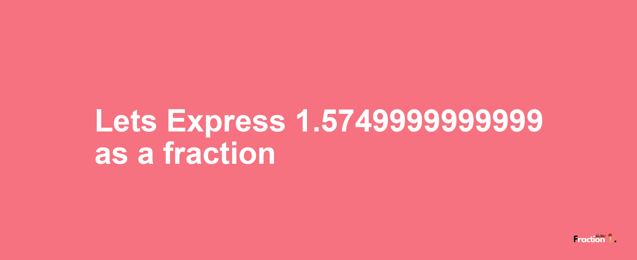 Lets Express 1.5749999999999 as afraction